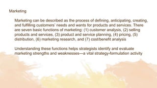 Marketing
Marketing can be described as the process of defining, anticipating, creating,
and fulfilling customers’ needs and wants for products and services. There
are seven basic functions of marketing: (1) customer analysis, (2) selling
products and services, (3) product and service planning, (4) pricing, (5)
distribution, (6) marketing research, and (7) cost/benefit analysis
Understanding these functions helps strategists identify and evaluate
marketing strengths and weaknesses—a vital strategy-formulation activity
 