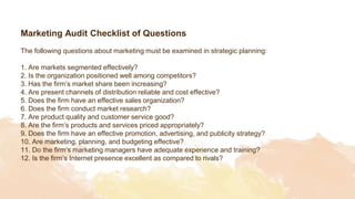 Marketing Audit Checklist of Questions
The following questions about marketing must be examined in strategic planning:
1. Are markets segmented effectively?
2. Is the organization positioned well among competitors?
3. Has the firm’s market share been increasing?
4. Are present channels of distribution reliable and cost effective?
5. Does the firm have an effective sales organization?
6. Does the firm conduct market research?
7. Are product quality and customer service good?
8. Are the firm’s products and services priced appropriately?
9. Does the firm have an effective promotion, advertising, and publicity strategy?
10. Are marketing, planning, and budgeting effective?
11. Do the firm’s marketing managers have adequate experience and training?
12. Is the firm’s Internet presence excellent as compared to rivals?
 