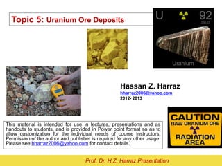 Topic 5: Uranium Ore Deposits
Hassan Z. Harraz
hharraz2006@yahoo.com
2012- 2013
This material is intended for use in lectures, presentations and as
handouts to students, and is provided in Power point format so as to
allow customization for the individual needs of course instructors.
Permission of the author and publisher is required for any other usage.
Please see hharraz2006@yahoo.com for contact details.
Prof. Dr. H.Z. Harraz Presentation
 