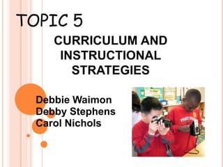 TOPIC 5 CURRICULUM AND INSTRUCTIONAL STRATEGIES Debbie Waimon Debby Stephens Carol Nichols 