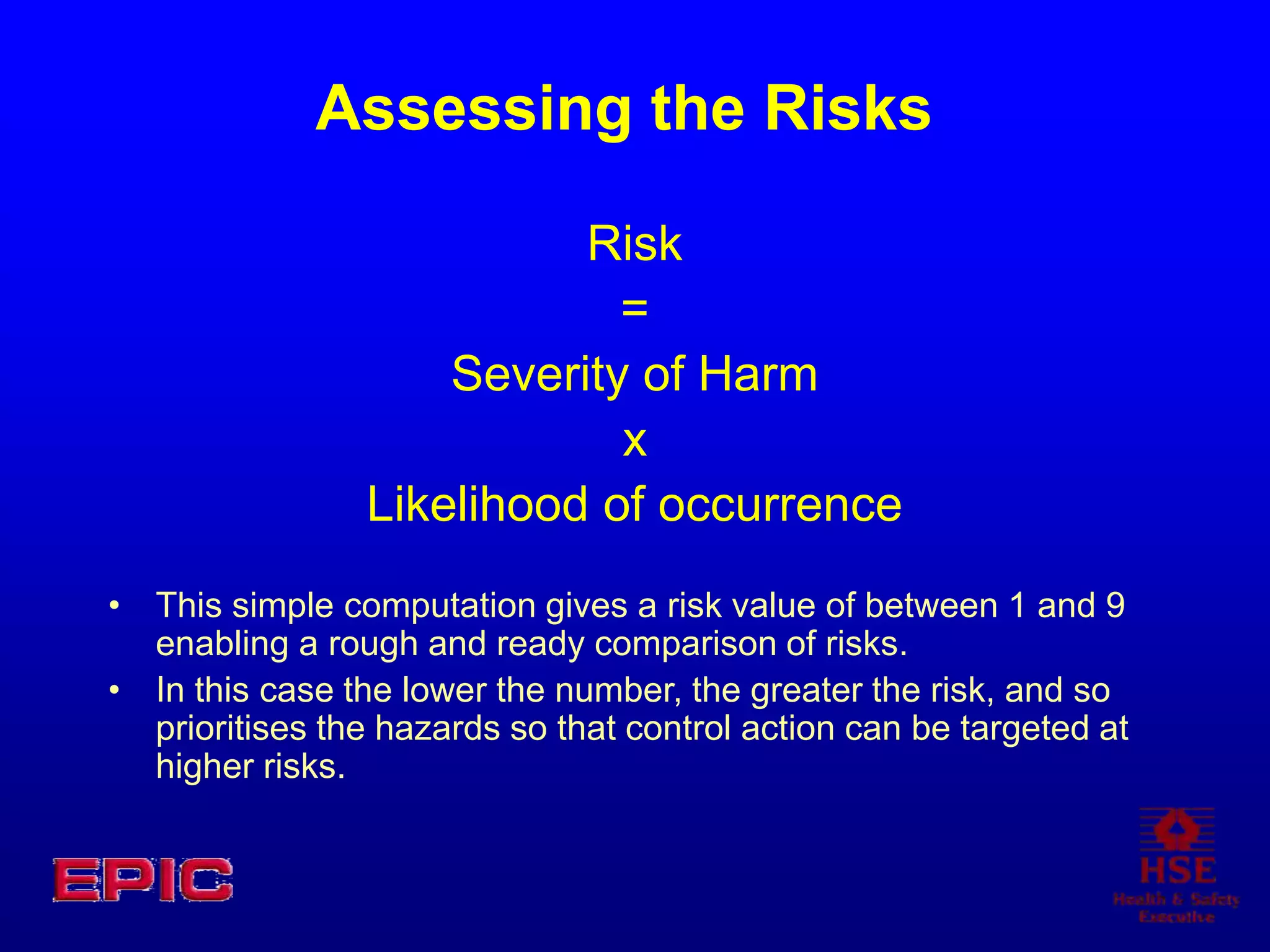 Assessing the Risks
Risk
=
Severity of Harm
x
Likelihood of occurrence
• This simple computation gives a risk value of between 1 and 9
enabling a rough and ready comparison of risks.
• In this case the lower the number, the greater the risk, and so
prioritises the hazards so that control action can be targeted at
higher risks.
 