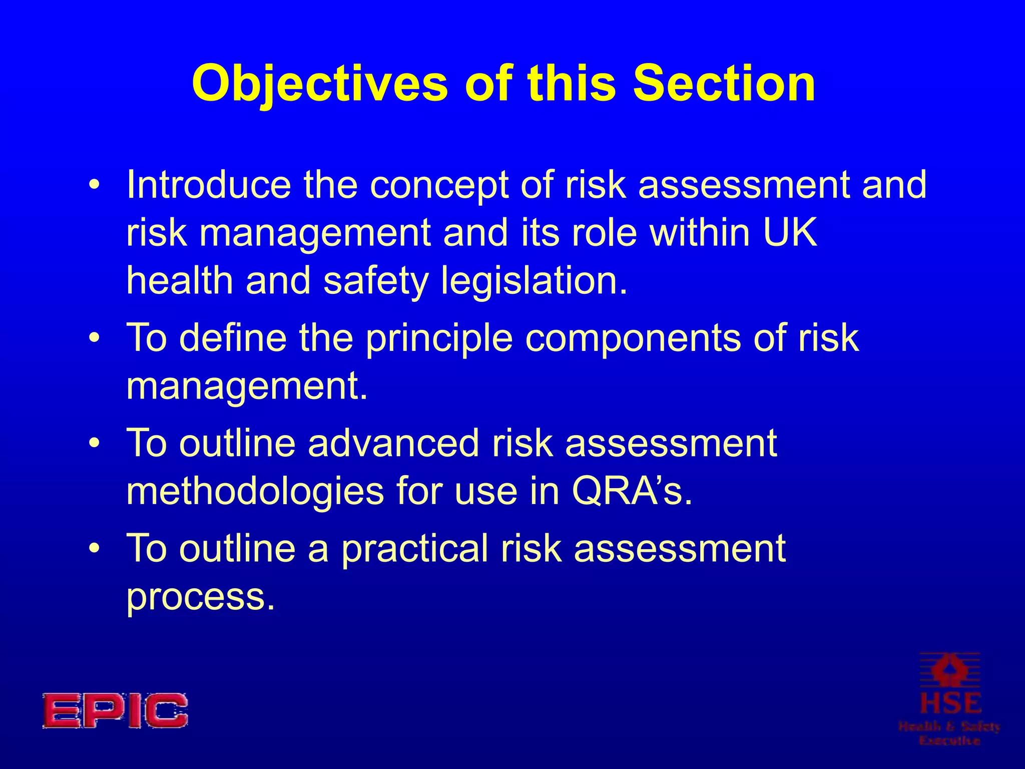 Objectives of this Section
• Introduce the concept of risk assessment and
risk management and its role within UK
health and safety legislation.
• To define the principle components of risk
management.
• To outline advanced risk assessment
methodologies for use in QRA’s.
• To outline a practical risk assessment
process.
 