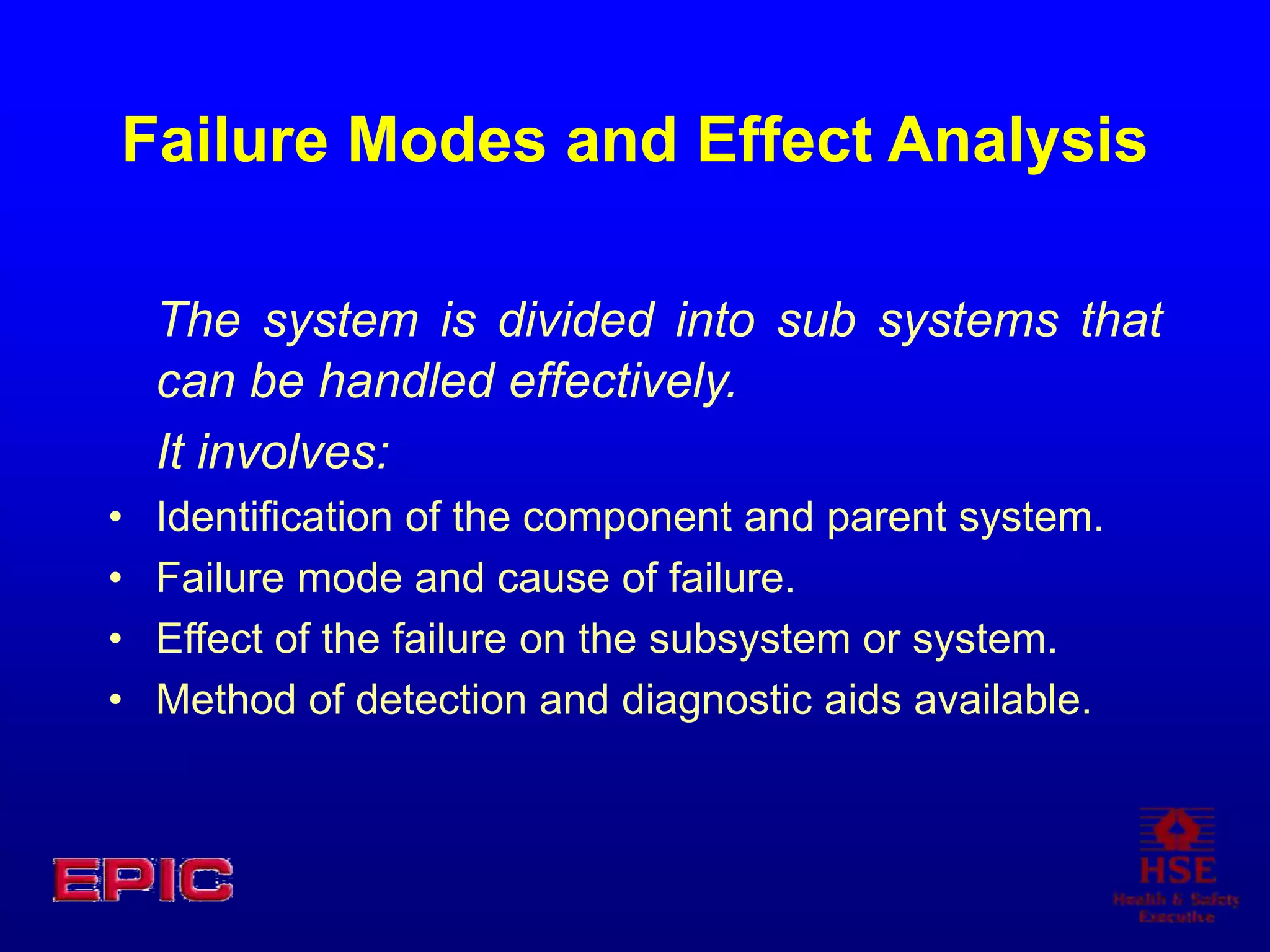 Failure Modes and Effect Analysis
The system is divided into sub systems that
can be handled effectively.
It involves:
• Identification of the component and parent system.
• Failure mode and cause of failure.
• Effect of the failure on the subsystem or system.
• Method of detection and diagnostic aids available.
 