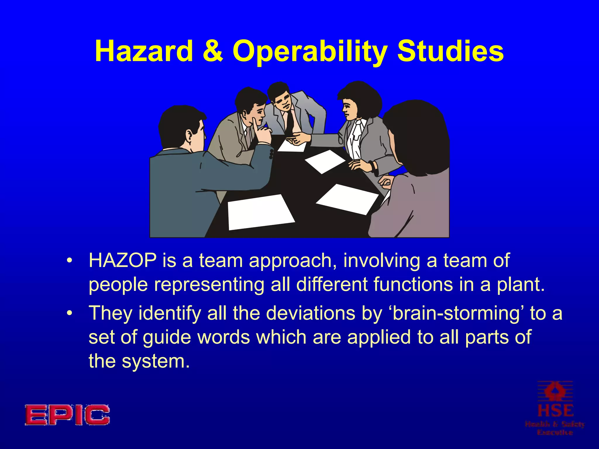 Hazard & Operability Studies
• HAZOP is a team approach, involving a team of
people representing all different functions in a plant.
• They identify all the deviations by ‘brain-storming’ to a
set of guide words which are applied to all parts of
the system.
 