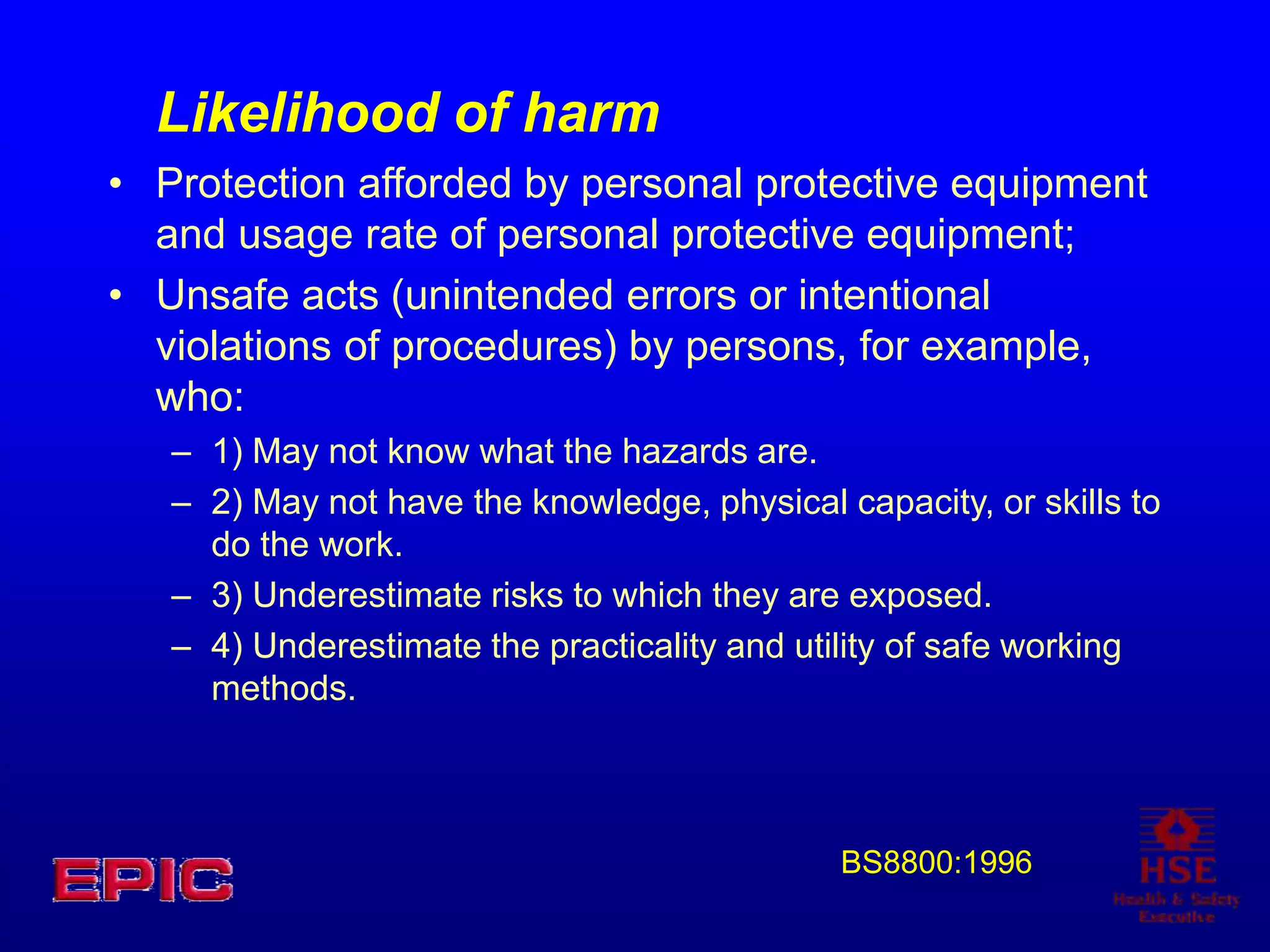 Likelihood of harm
• Protection afforded by personal protective equipment
and usage rate of personal protective equipment;
• Unsafe acts (unintended errors or intentional
violations of procedures) by persons, for example,
who:
– 1) May not know what the hazards are.
– 2) May not have the knowledge, physical capacity, or skills to
do the work.
– 3) Underestimate risks to which they are exposed.
– 4) Underestimate the practicality and utility of safe working
methods.
BS8800:1996
 