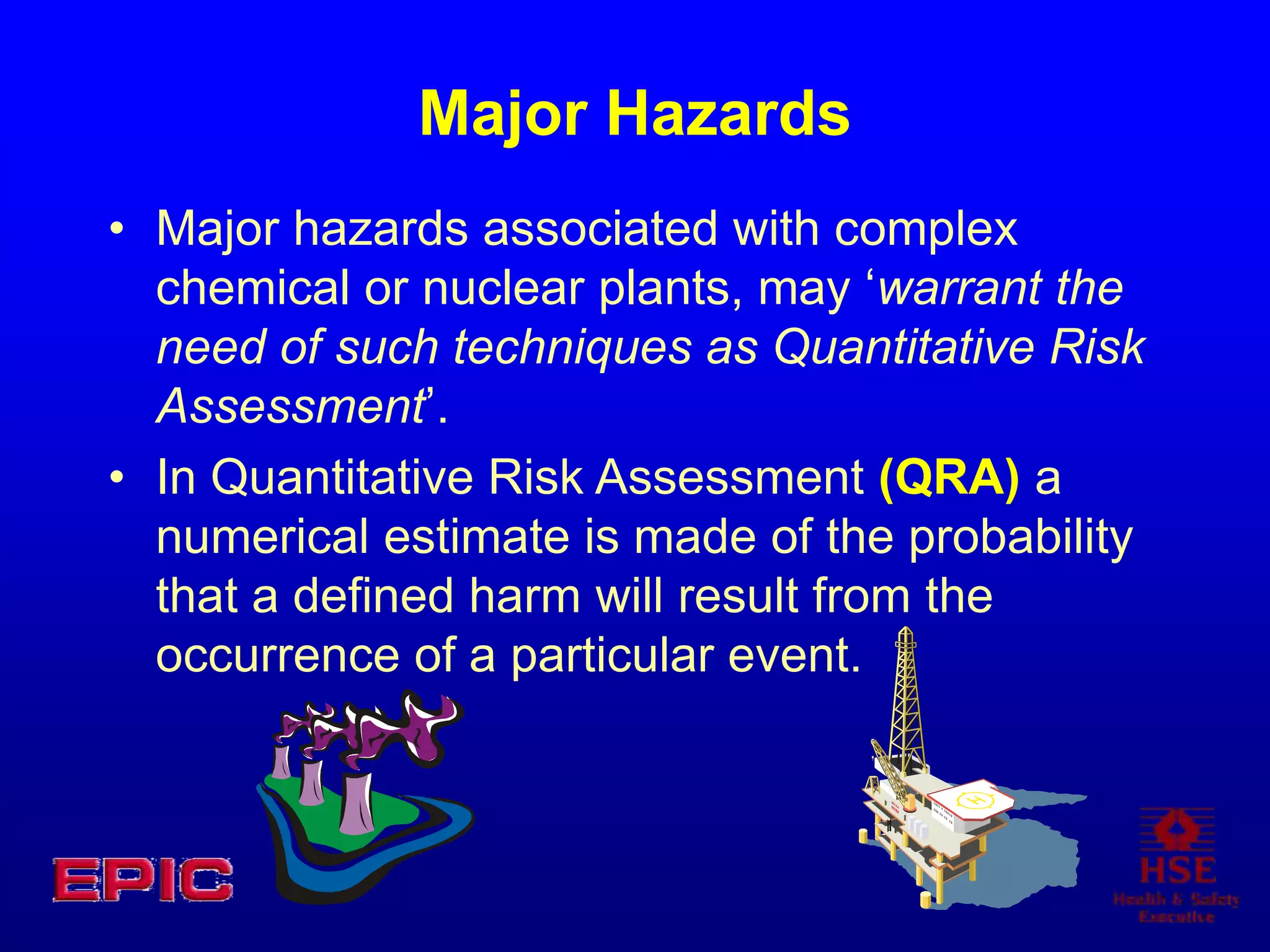 Major Hazards
• Major hazards associated with complex
chemical or nuclear plants, may ‘warrant the
need of such techniques as Quantitative Risk
Assessment’.
• In Quantitative Risk Assessment (QRA) a
numerical estimate is made of the probability
that a defined harm will result from the
occurrence of a particular event.
 