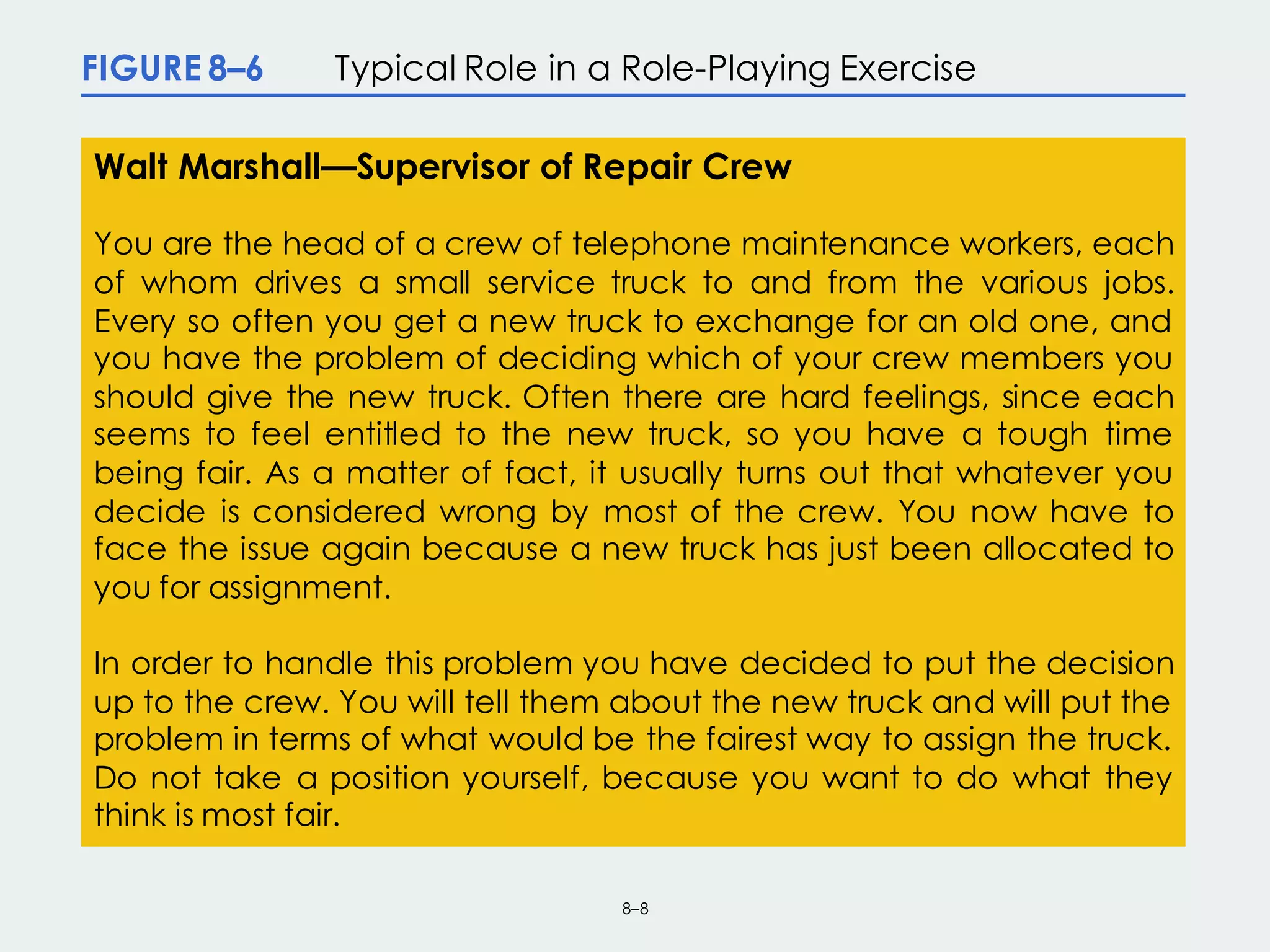 8–8
FIGURE 8–6 Typical Role in a Role-Playing Exercise
Walt Marshall—Supervisor of Repair Crew
You are the head of a crew of telephone maintenance workers, each
of whom drives a small service truck to and from the various jobs.
Every so often you get a new truck to exchange for an old one, and
you have the problem of deciding which of your crew members you
should give the new truck. Often there are hard feelings, since each
seems to feel entitled to the new truck, so you have a tough time
being fair. As a matter of fact, it usually turns out that whatever you
decide is considered wrong by most of the crew. You now have to
face the issue again because a new truck has just been allocated to
you for assignment.
In order to handle this problem you have decided to put the decision
up to the crew. You will tell them about the new truck and will put the
problem in terms of what would be the fairest way to assign the truck.
Do not take a position yourself, because you want to do what they
think is most fair.
 