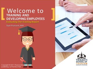 Welcome	
  to
Evaluating	
  The	
  Training	
  Report
Dyah Pramanik,	
  MM
TRAINING	
  AND	
  
DEVELOPING	
  EMPLOYEES
Evaluating	
  The	
  Training	
  Report
Dyah Pramanik,	
  MM
[ ]
Copyright © 2011 PearsonEducation, Inc.
publishing as Prentice Hall
 