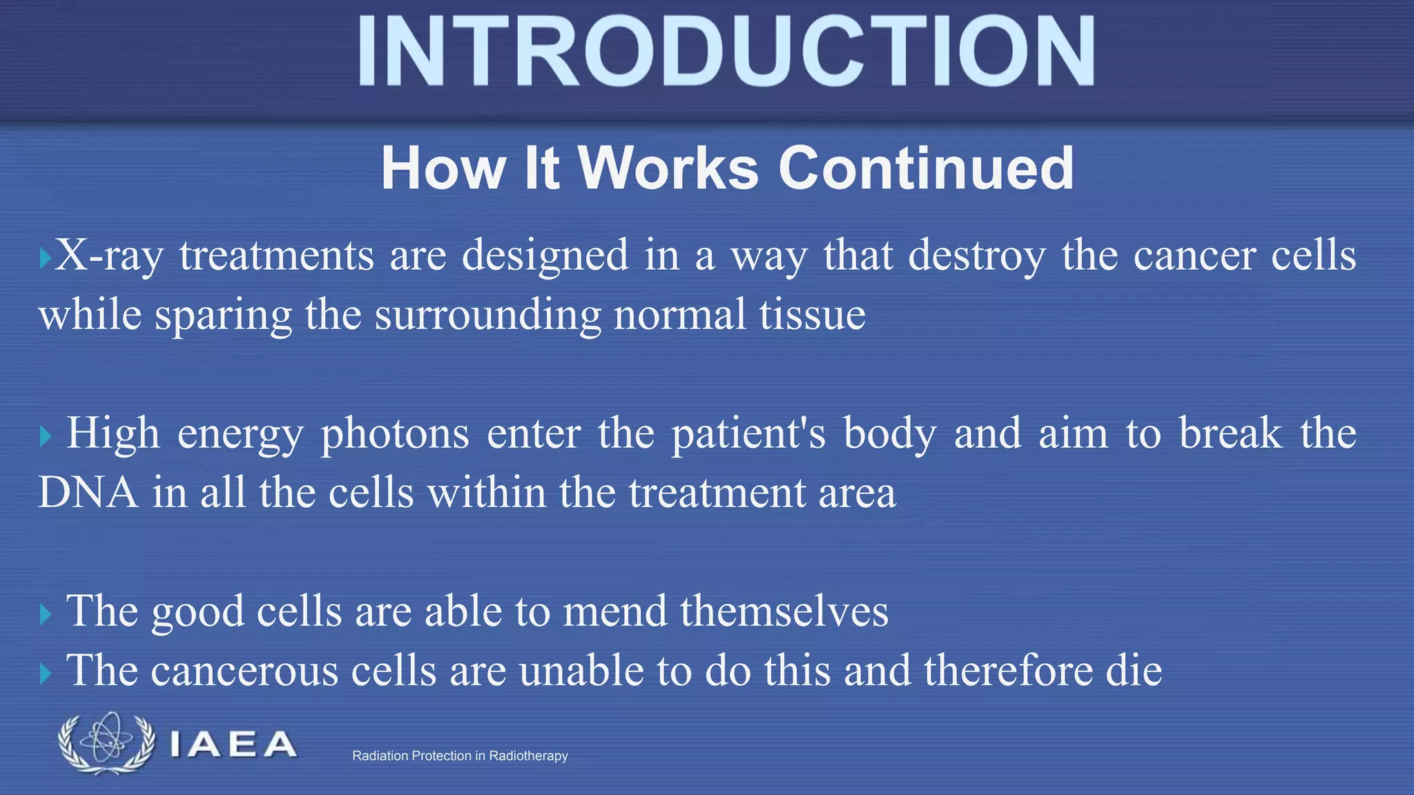 Radiation Protection in Radiotherapy
X-ray treatments are designed in a way that destroy the cancer cells
while sparing the surrounding normal tissue
 High energy photons enter the patient's body and aim to break the
DNA in all the cells within the treatment area
 The good cells are able to mend themselves
 The cancerous cells are unable to do this and therefore die
How It Works Continued
 