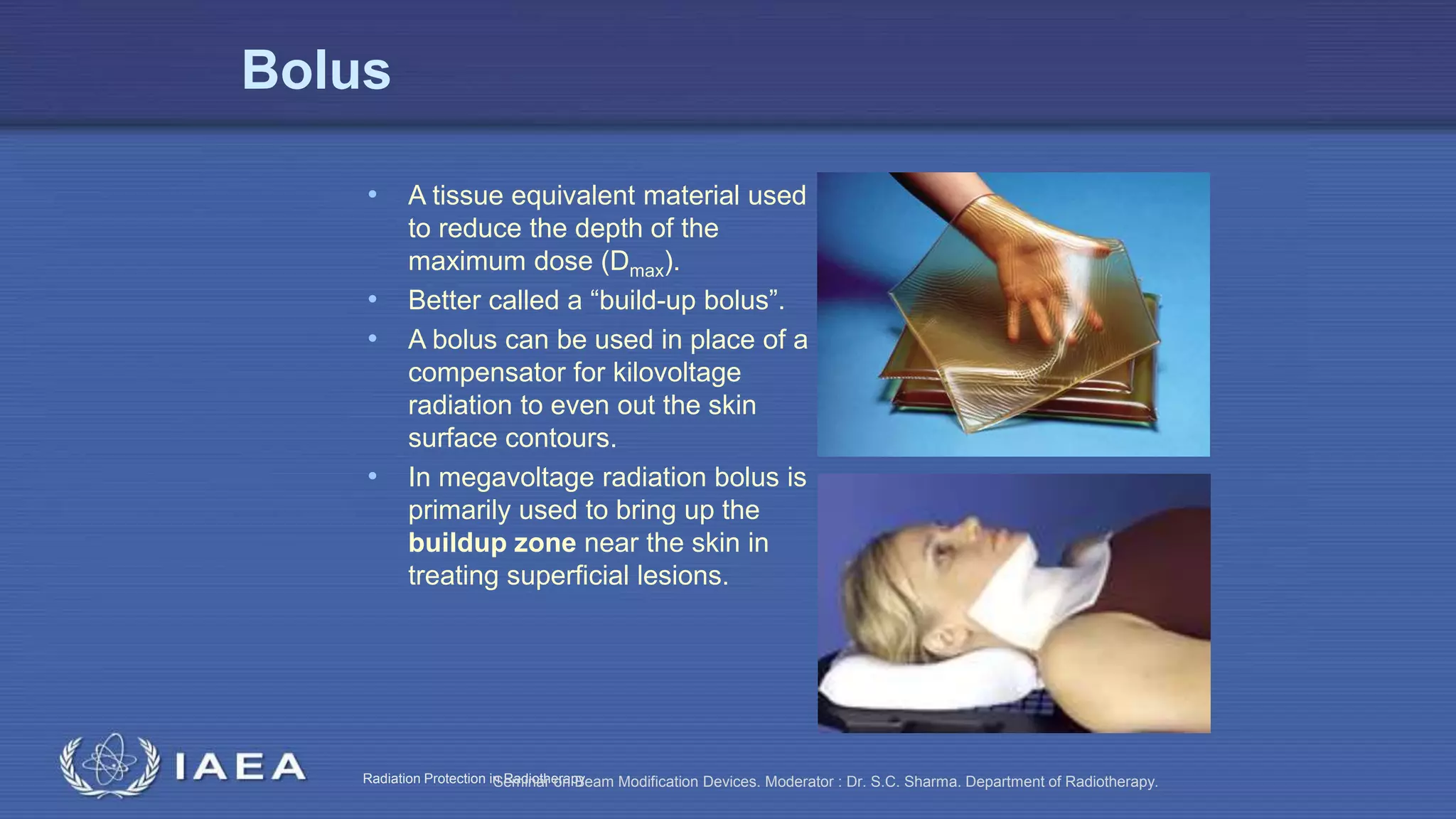 Radiation Protection in RadiotherapySeminar on Beam Modification Devices. Moderator : Dr. S.C. Sharma. Department of Radiotherapy.
Bolus
• A tissue equivalent material used
to reduce the depth of the
maximum dose (Dmax).
• Better called a “build-up bolus”.
• A bolus can be used in place of a
compensator for kilovoltage
radiation to even out the skin
surface contours.
• In megavoltage radiation bolus is
primarily used to bring up the
buildup zone near the skin in
treating superficial lesions.
 