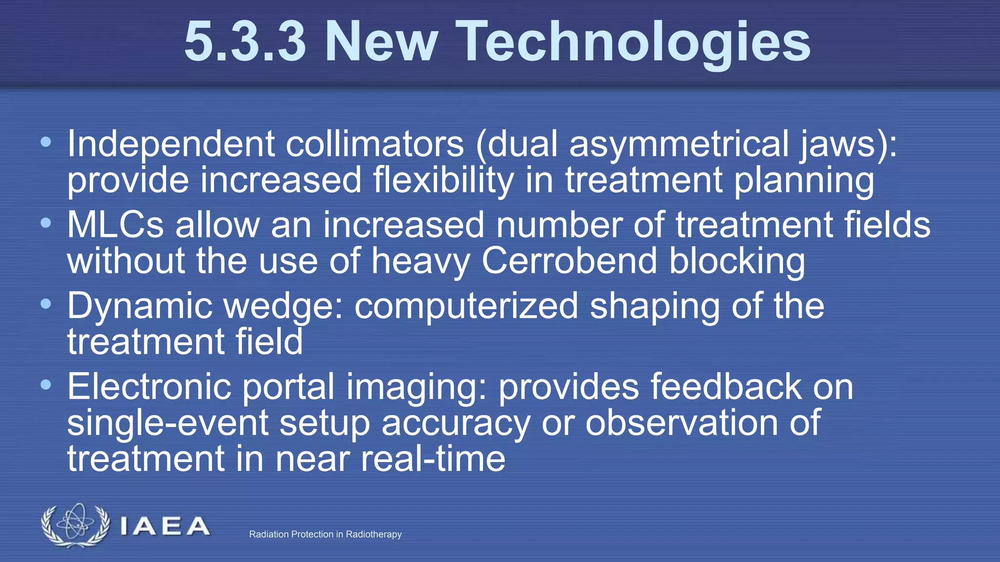 Radiation Protection in Radiotherapy
• Independent collimators (dual asymmetrical jaws):
provide increased flexibility in treatment planning
• MLCs allow an increased number of treatment fields
without the use of heavy Cerrobend blocking
• Dynamic wedge: computerized shaping of the
treatment field
• Electronic portal imaging: provides feedback on
single-event setup accuracy or observation of
treatment in near real-time
5.3.3 New Technologies
 