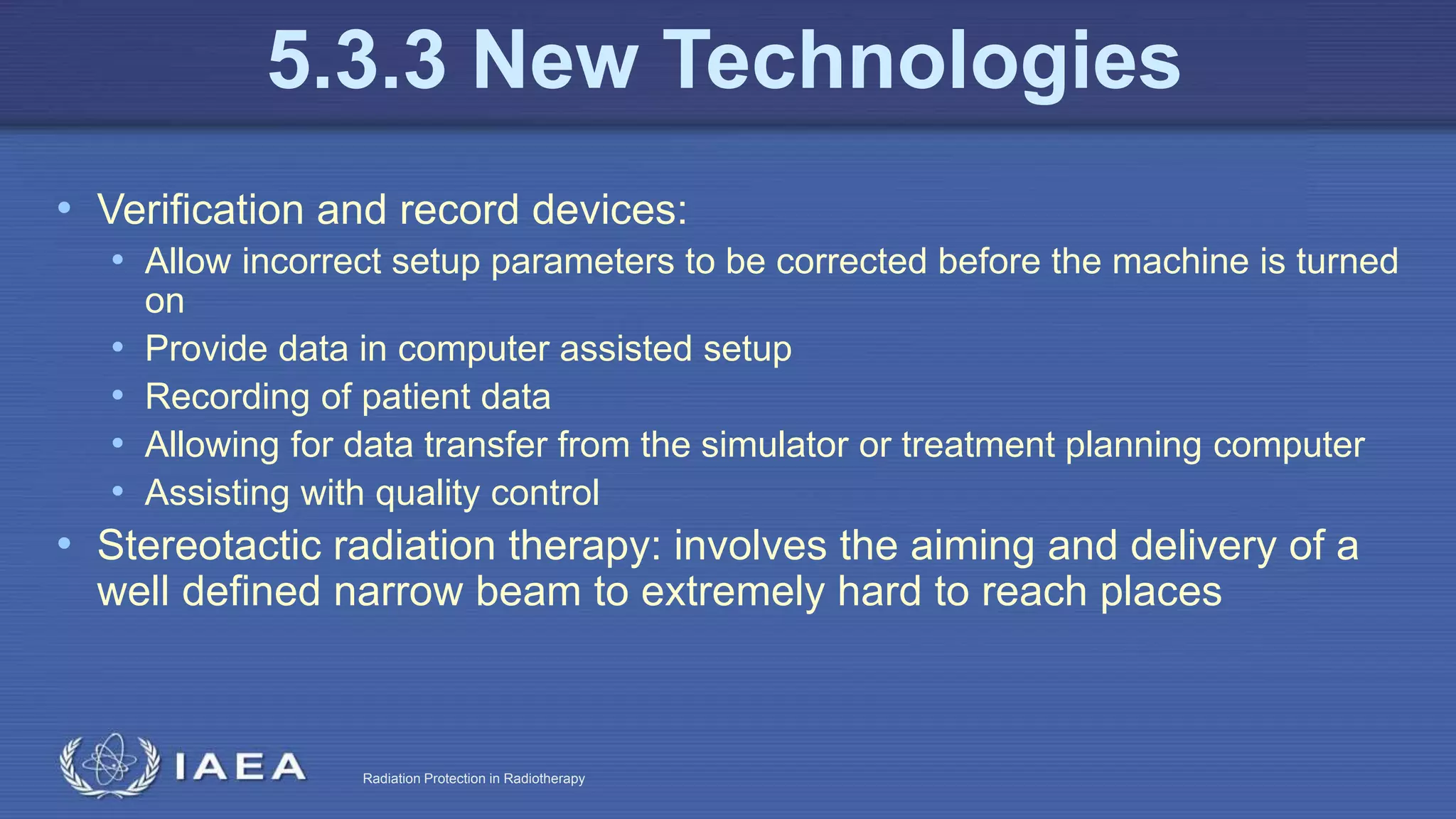 Radiation Protection in Radiotherapy
• Verification and record devices:
• Allow incorrect setup parameters to be corrected before the machine is turned
on
• Provide data in computer assisted setup
• Recording of patient data
• Allowing for data transfer from the simulator or treatment planning computer
• Assisting with quality control
• Stereotactic radiation therapy: involves the aiming and delivery of a
well defined narrow beam to extremely hard to reach places
5.3.3 New Technologies
 