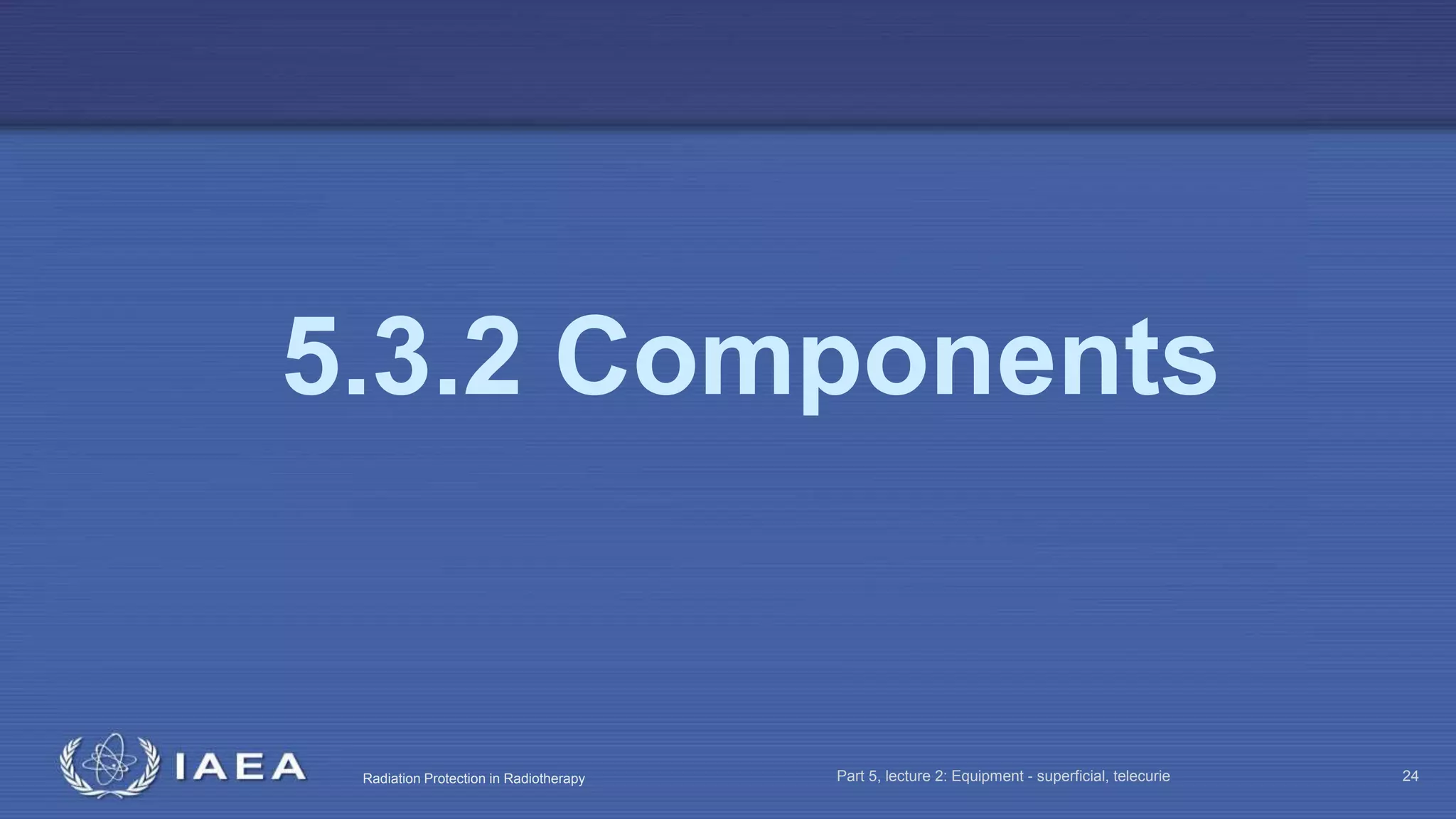 Radiation Protection in Radiotherapy Part 5, lecture 2: Equipment - superficial, telecurie 24
5.3.2 Components
 