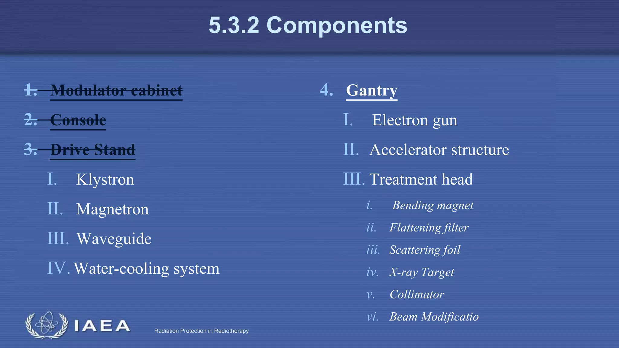 Radiation Protection in Radiotherapy
5.3.2 Components
1. Modulator cabinet
2. Console
3. Drive Stand
I. Klystron
II. Magnetron
III. Waveguide
IV.Water-cooling system
4. Gantry
I. Electron gun
II. Accelerator structure
III. Treatment head
i. Bending magnet
ii. Flattening filter
iii. Scattering foil
iv. X-ray Target
v. Collimator
vi. Beam Modificatio
 
