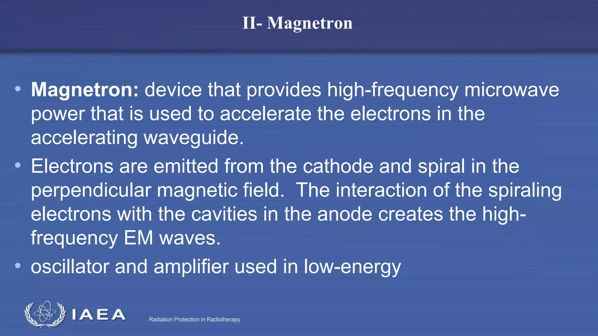 Radiation Protection in Radiotherapy
II- Magnetron
• Magnetron: device that provides high-frequency microwave
power that is used to accelerate the electrons in the
accelerating waveguide.
• Electrons are emitted from the cathode and spiral in the
perpendicular magnetic field. The interaction of the spiraling
electrons with the cavities in the anode creates the high-
frequency EM waves.
• oscillator and amplifier used in low-energy
 