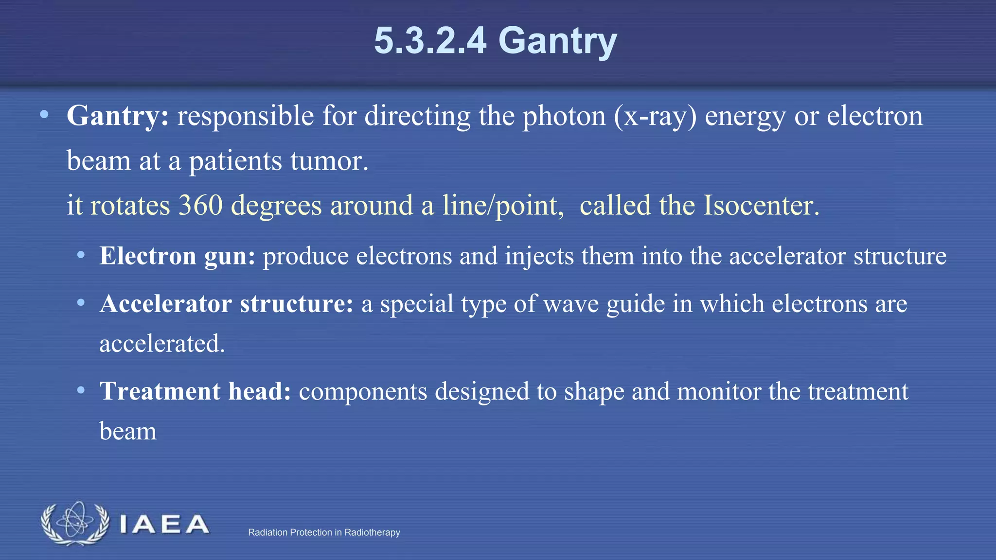 Radiation Protection in Radiotherapy
5.3.2.4 Gantry
• Gantry: responsible for directing the photon (x-ray) energy or electron
beam at a patients tumor.
it rotates 360 degrees around a line/point, called the Isocenter.
• Electron gun: produce electrons and injects them into the accelerator structure
• Accelerator structure: a special type of wave guide in which electrons are
accelerated.
• Treatment head: components designed to shape and monitor the treatment
beam
 