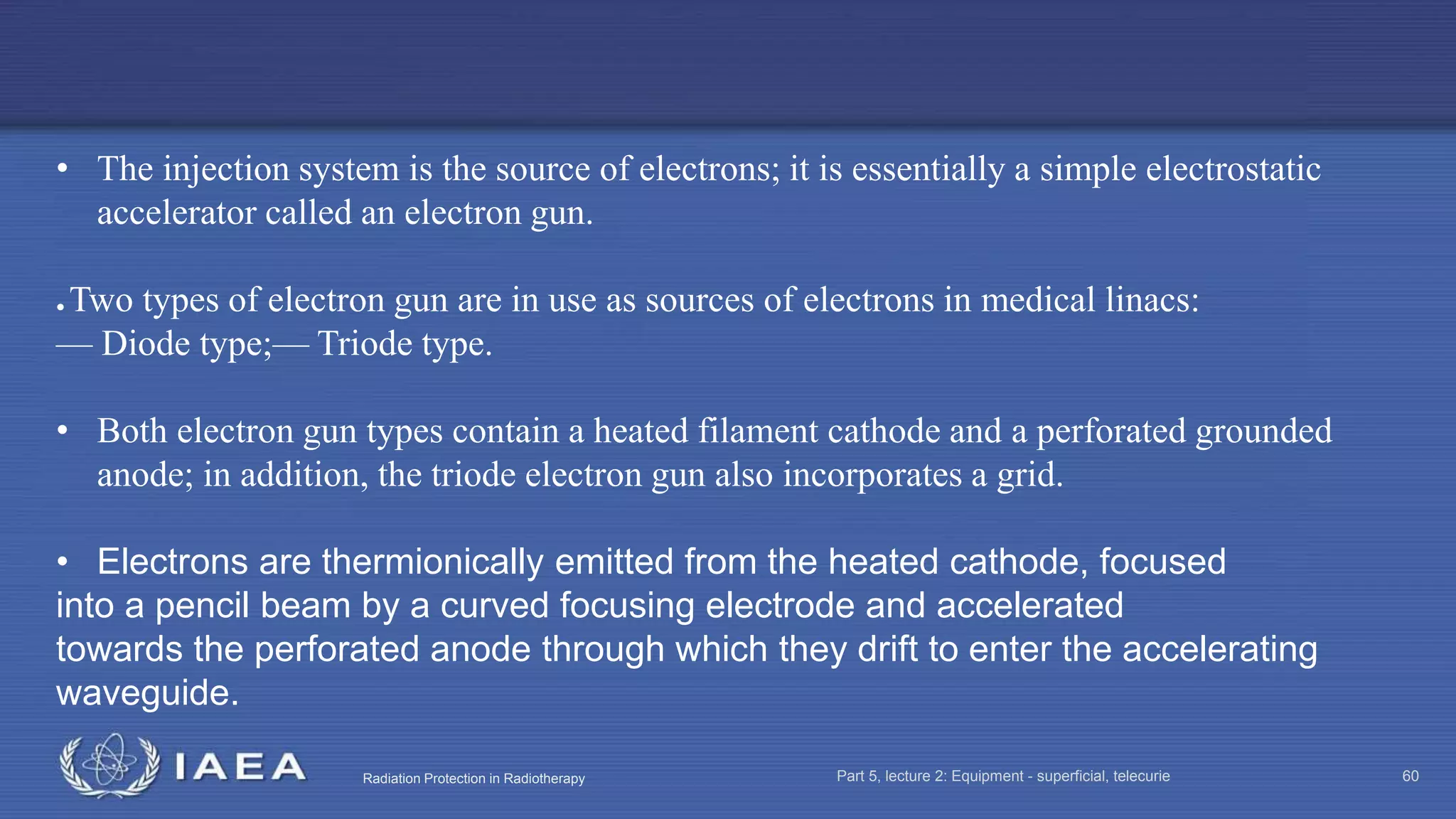 Radiation Protection in Radiotherapy Part 5, lecture 2: Equipment - superficial, telecurie 60
• The injection system is the source of electrons; it is essentially a simple electrostatic
accelerator called an electron gun.
● Two types of electron gun are in use as sources of electrons in medical linacs:
— Diode type;— Triode type.
• Both electron gun types contain a heated filament cathode and a perforated grounded
anode; in addition, the triode electron gun also incorporates a grid.
• Electrons are thermionically emitted from the heated cathode, focused
into a pencil beam by a curved focusing electrode and accelerated
towards the perforated anode through which they drift to enter the accelerating
waveguide.
 