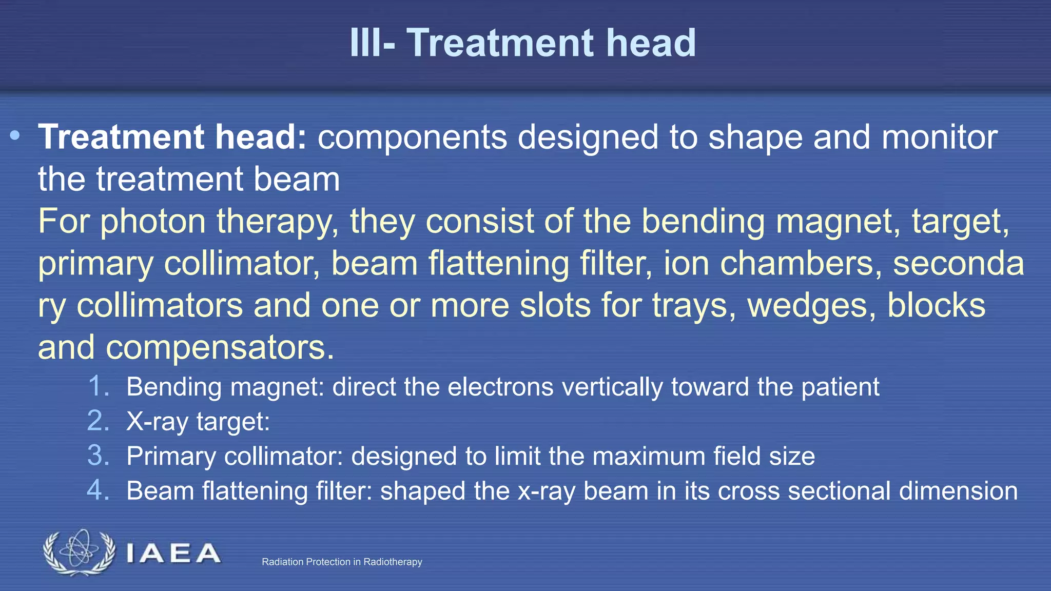 Radiation Protection in Radiotherapy
III- Treatment head
• Treatment head: components designed to shape and monitor
the treatment beam
For photon therapy, they consist of the bending magnet, target,
primary collimator, beam ﬂattening ﬁlter, ion chambers, seconda
ry collimators and one or more slots for trays, wedges, blocks
and compensators.
1. Bending magnet: direct the electrons vertically toward the patient
2. X-ray target:
3. Primary collimator: designed to limit the maximum field size
4. Beam flattening filter: shaped the x-ray beam in its cross sectional dimension
 
