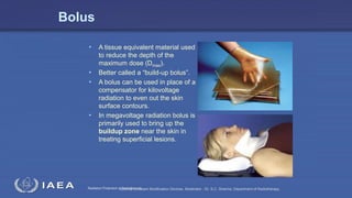 Radiation Protection in RadiotherapySeminar on Beam Modification Devices. Moderator : Dr. S.C. Sharma. Department of Radiotherapy.
Bolus
• A tissue equivalent material used
to reduce the depth of the
maximum dose (Dmax).
• Better called a “build-up bolus”.
• A bolus can be used in place of a
compensator for kilovoltage
radiation to even out the skin
surface contours.
• In megavoltage radiation bolus is
primarily used to bring up the
buildup zone near the skin in
treating superficial lesions.
 