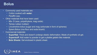 Radiation Protection in Radiotherapy
Bolus
• Commonly used materials are:
• Cotton soaked with water.
• Paraffin wax.
• Other materials that have been used:
• Mix- D (wax, polyethylene, mag oxide)
• Temex rubber (rubber)
• Lincolnshire bolus (sugar and mag carbonate in form of spheres)
• Spiers Bolus (rice flour and soda bicarb)
• Commercial materials:
• Superflab: Thick and doesn't undergo elastic deformation. Made of synthetic oil gel.
• Superstuff: Add water to powder to get a pliable gelatin like material.
• Bolx Sheets: Gel enclosed in plastic sheet.
 