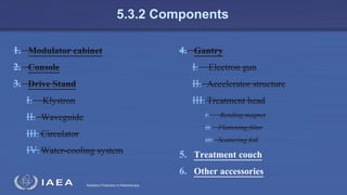 Radiation Protection in Radiotherapy
5.3.2 Components
1. Modulator cabinet
2. Console
3. Drive Stand
I. Klystron
II. Waveguide
III. Circulator
IV.Water-cooling system
4. Gantry
I. Electron gun
II. Accelerator structure
III. Treatment head
i. Bending magnet
ii. Flattening filter
iii. Scattering foil
5. Treatment couch
6. Other accessories
 