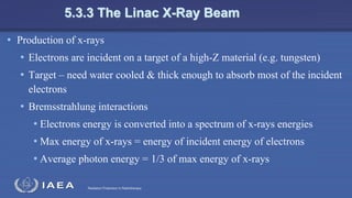 Radiation Protection in Radiotherapy
5.3.3 The Linac X-Ray Beam
• Production of x-rays
• Electrons are incident on a target of a high-Z material (e.g. tungsten)
• Target – need water cooled & thick enough to absorb most of the incident
electrons
• Bremsstrahlung interactions
• Electrons energy is converted into a spectrum of x-rays energies
• Max energy of x-rays = energy of incident energy of electrons
• Average photon energy = 1/3 of max energy of x-rays
 