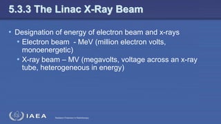 Radiation Protection in Radiotherapy
5.3.3 The Linac X-Ray Beam
• Designation of energy of electron beam and x-rays
• Electron beam - MeV (million electron volts,
monoenergetic)
• X-ray beam – MV (megavolts, voltage across an x-ray
tube, heterogeneous in energy)
 