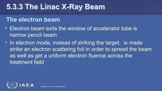 Radiation Protection in Radiotherapy
The electron beam
• Electron beam exits the window of accelerator tube is
narrow pencil beam
• In electron mode, instead of striking the target, is made
strike an electron scattering foil in order to spread the beam
as well as get a uniform electron fluence across the
treatment field
5.3.3 The Linac X-Ray Beam
 