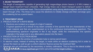 Radiation Protection in Radiotherapy Part 5, lecture 2: Equipment - superficial, telecurie 122
4. BEAM TRANSPORT
The length of waveguides capable of generating high megavoltage photon beams (> 6 MV) makes a
straight beam treatment head unfeasible. High energy linacs use a beam transport system to deliver
the electrons to the treatment head. This is accomplished using strong electromagnets which bend the
beam through 270o. The three turns cause the electrons to initially diverge and then converge upon
the scattering foil as a pencil beam.
5. TREATMENT HEAD
 PRODUCTION OF X-RAYS BEAM
• Electrons are incident on a target of a high-Z material.
• A typical spectrum of a clinical X-ray beam consists of line spectra that are characteristic of the
target material and that are superimposed on to the continuous bremsstrahlung spectrum. The
bremsstrahlung spectrum originates in the X ray target, while the characteristic line spectra
originate in the target and in any attenuators placed into the beam
 PRODUCTION OF ELECTRON BEAM
• Electron beam exits the window of accelerator tube is narrow pencil beam
• In electron mode, instead of striking the target, is made strike an electron scattering foil in order to
spread the beam as well as get a uniform electron fluence across the treatment field
• Electrons are not collimated by the secondary or tertiary collimators. This is due to the lateral scatter
of electrons would cause a significant geometric penumbra at the target surface.
 