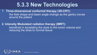 Radiation Protection in Radiotherapy
1. Three-dimensional conformal therapy (3D-CRT):
the field shape and beam angle change as the gantry moves
around the patient
2. Intensity Modulated radiation therapy (IMRT):
beneficial in escalating the dose to the tumor volume and
reducing the dose to normal tissue
5.3.3 New Technologies
 
