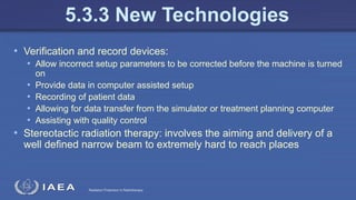 Radiation Protection in Radiotherapy
• Verification and record devices:
• Allow incorrect setup parameters to be corrected before the machine is turned
on
• Provide data in computer assisted setup
• Recording of patient data
• Allowing for data transfer from the simulator or treatment planning computer
• Assisting with quality control
• Stereotactic radiation therapy: involves the aiming and delivery of a
well defined narrow beam to extremely hard to reach places
5.3.3 New Technologies
 