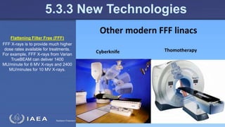 Radiation Protection in Radiotherapy Part 5, lecture 2: Equipment - superficial, telecurie 129
5.3.3 New Technologies
Flattening Filter Free (FFF)
FFF X-rays is to provide much higher
dose rates available for treatments.
For example, FFF X-rays from Varian
TrueBEAM can deliver 1400
MU/minute for 6 MV X-rays and 2400
MU/minutes for 10 MV X-rays.
 