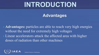 Radiation Protection in Radiotherapy
 Advantages: particles are able to reach very high energies
without the need for extremely high voltages
 Linear accelerators attack the affected area with higher
doses of radiation than other machines
Advantages
 