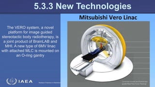 Radiation Protection in Radiotherapy Part 5, lecture 2: Equipment - superficial, telecurie 130
5.3.3 New Technologies
The VERO system, a novel
platform for image guided
stereotactic body radiotherapy, is
a joint product of BrainLAB and
MHI. A new type of 6MV linac
with attached MLC is mounted on
an O-ring gantry
 