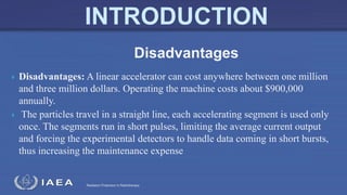 Radiation Protection in Radiotherapy
 Disadvantages: A linear accelerator can cost anywhere between one million
and three million dollars. Operating the machine costs about $900,000
annually.
 The particles travel in a straight line, each accelerating segment is used only
once. The segments run in short pulses, limiting the average current output
and forcing the experimental detectors to handle data coming in short bursts,
thus increasing the maintenance expense
Disadvantages
 
