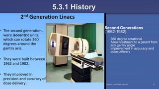 Radiation Protection in Radiotherapy Part 5, lecture 2: Equipment - superficial, telecurie 21
5.3.1 History
Second Generations
(1962-1982):
360 degree rotational
Allow treatment to a patent from
any gantry angle
Improvement in accuracy and
dose delivery
 
