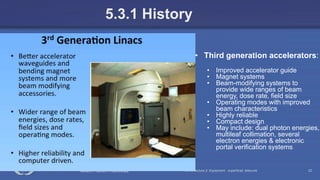 Radiation Protection in Radiotherapy Part 5, lecture 2: Equipment - superficial, telecurie 22
5.3.1 History
• Third generation accelerators:
• Improved accelerator guide
• Magnet systems
• Beam-modifying systems to
provide wide ranges of beam
energy, dose rate, field size
• Operating modes with improved
beam characteristics
• Highly reliable
• Compact design
• May include: dual photon energies,
multileaf collimation, several
electron energies & electronic
portal verification systems
 
