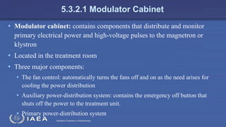 Radiation Protection in Radiotherapy
5.3.2.1 Modulator Cabinet
• Modulator cabinet: contains components that distribute and monitor
primary electrical power and high-voltage pulses to the magnetron or
klystron
• Located in the treatment room
• Three major components:
• The fan control: automatically turns the fans off and on as the need arises for
cooling the power distribution
• Auxiliary power-distribution system: contains the emergency off button that
shuts off the power to the treatment unit.
• Primary power-distribution system
 