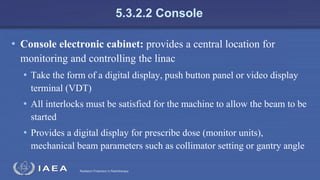 Radiation Protection in Radiotherapy
5.3.2.2 Console
• Console electronic cabinet: provides a central location for
monitoring and controlling the linac
• Take the form of a digital display, push button panel or video display
terminal (VDT)
• All interlocks must be satisfied for the machine to allow the beam to be
started
• Provides a digital display for prescribe dose (monitor units),
mechanical beam parameters such as collimator setting or gantry angle
 