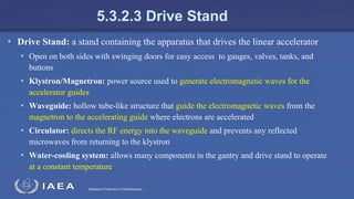 Radiation Protection in Radiotherapy
5.3.2.3 Drive Stand
• Drive Stand: a stand containing the apparatus that drives the linear accelerator
• Open on both sides with swinging doors for easy access to gauges, valves, tanks, and
buttons
• Klystron/Magnetron: power source used to generate electromagnetic waves for the
accelerator guides
• Waveguide: hollow tube-like structure that guide the electromagnetic waves from the
magnetron to the accelerating guide where electrons are accelerated
• Circulator: directs the RF energy into the waveguide and prevents any reflected
microwaves from returning to the klystron
• Water-cooling system: allows many components in the gantry and drive stand to operate
at a constant temperature
 