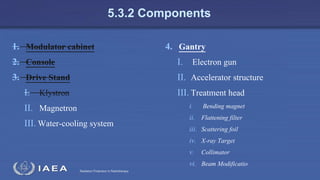 Radiation Protection in Radiotherapy
5.3.2 Components
1. Modulator cabinet
2. Console
3. Drive Stand
I. Klystron
II. Magnetron
III. Water-cooling system
4. Gantry
I. Electron gun
II. Accelerator structure
III. Treatment head
i. Bending magnet
ii. Flattening filter
iii. Scattering foil
iv. X-ray Target
v. Collimator
vi. Beam Modificatio
 