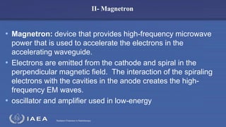 Radiation Protection in Radiotherapy
II- Magnetron
• Magnetron: device that provides high-frequency microwave
power that is used to accelerate the electrons in the
accelerating waveguide.
• Electrons are emitted from the cathode and spiral in the
perpendicular magnetic field. The interaction of the spiraling
electrons with the cavities in the anode creates the high-
frequency EM waves.
• oscillator and amplifier used in low-energy
 