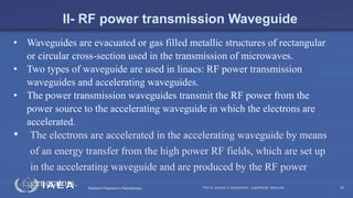 Radiation Protection in Radiotherapy Part 5, lecture 2: Equipment - superficial, telecurie 53
• Waveguides are evacuated or gas filled metallic structures of rectangular
or circular cross-section used in the transmission of microwaves.
• Two types of waveguide are used in linacs: RF power transmission
waveguides and accelerating waveguides.
• The power transmission waveguides transmit the RF power from the
power source to the accelerating waveguide in which the electrons are
accelerated.
• The electrons are accelerated in the accelerating waveguide by means
of an energy transfer from the high power RF fields, which are set up
in the accelerating waveguide and are produced by the RF power
generators.
II- RF power transmission Waveguide
 