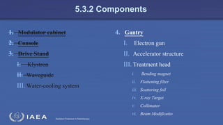 Radiation Protection in Radiotherapy
5.3.2 Components
1. Modulator cabinet
2. Console
3. Drive Stand
I. Klystron
II. Waveguide
III. Water-cooling system
4. Gantry
I. Electron gun
II. Accelerator structure
III. Treatment head
i. Bending magnet
ii. Flattening filter
iii. Scattering foil
iv. X-ray Target
v. Collimator
vi. Beam Modificatio
 