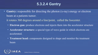 Radiation Protection in Radiotherapy
5.3.2.4 Gantry
• Gantry: responsible for directing the photon (x-ray) energy or electron
beam at a patients tumor.
it rotates 360 degrees around a line/point, called the Isocenter.
• Electron gun: produce electrons and injects them into the accelerator structure
• Accelerator structure: a special type of wave guide in which electrons are
accelerated.
• Treatment head: components designed to shape and monitor the treatment
beam
 