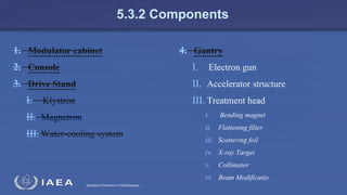 Radiation Protection in Radiotherapy
5.3.2 Components
1. Modulator cabinet
2. Console
3. Drive Stand
I. Klystron
II. Magnetron
III. Water-cooling system
4. Gantry
I. Electron gun
II. Accelerator structure
III. Treatment head
i. Bending magnet
ii. Flattening filter
iii. Scattering foil
iv. X-ray Target
v. Collimator
vi. Beam Modificatio
 