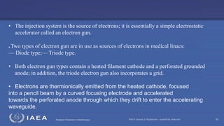 Radiation Protection in Radiotherapy Part 5, lecture 2: Equipment - superficial, telecurie 60
• The injection system is the source of electrons; it is essentially a simple electrostatic
accelerator called an electron gun.
● Two types of electron gun are in use as sources of electrons in medical linacs:
— Diode type;— Triode type.
• Both electron gun types contain a heated filament cathode and a perforated grounded
anode; in addition, the triode electron gun also incorporates a grid.
• Electrons are thermionically emitted from the heated cathode, focused
into a pencil beam by a curved focusing electrode and accelerated
towards the perforated anode through which they drift to enter the accelerating
waveguide.
 