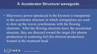 Radiation Protection in Radiotherapy
II- Accelerator Structure/ waveguide
• Microwave power (produced in the klyston) is transported
to the accelerator structure in which corrugations are used
to slow up the waves synchronous with the flowing
electrons. After the flowing electrons leave the accelerator
structure, they are directed toward the target (for photon
production) or scattering foil (for electron production)
located in the treatment head.
 