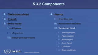 Radiation Protection in Radiotherapy
5.3.2 Components
1. Modulator cabinet
2. Console
3. Drive Stand
I. Klystron
II. Magnetron
III. Water-cooling system
4. Gantry
I. Electron gun
II. Accelerator structure
III. Treatment head
i. Bending magnet
ii. Flattening filter
iii. Scattering foil
iv. X-ray Target
v. Collimator
vi. Beam Modificatio
 