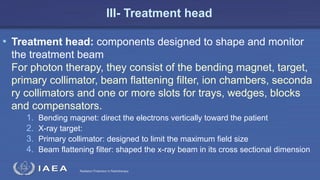 Radiation Protection in Radiotherapy
III- Treatment head
• Treatment head: components designed to shape and monitor
the treatment beam
For photon therapy, they consist of the bending magnet, target,
primary collimator, beam ﬂattening ﬁlter, ion chambers, seconda
ry collimators and one or more slots for trays, wedges, blocks
and compensators.
1. Bending magnet: direct the electrons vertically toward the patient
2. X-ray target:
3. Primary collimator: designed to limit the maximum field size
4. Beam flattening filter: shaped the x-ray beam in its cross sectional dimension
 
